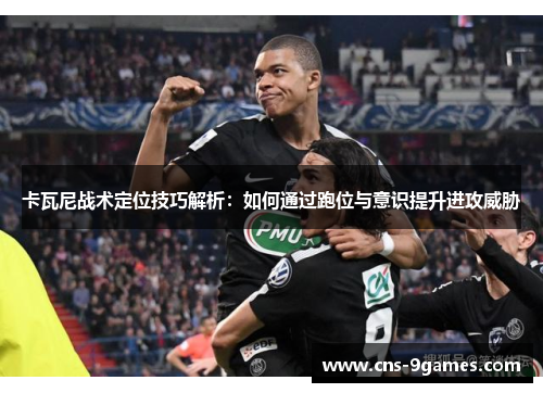卡瓦尼战术定位技巧解析:如何通过跑位与意识提升进攻威胁 卡瓦尼战术定位技巧解析:如何通过跑位与意识提升进攻威胁
