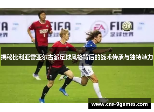 揭秘比利亚雷亚尔古派足球风格背后的战术传承与独特魅力 揭秘比利亚雷亚尔古派足球风格背后的战术传承与独特魅力