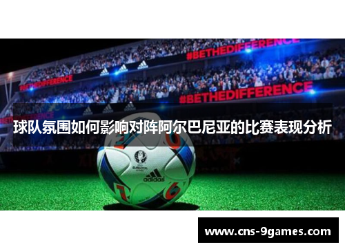 球队氛围如何影响对阵阿尔巴尼亚的比赛表现分析 球队氛围如何影响对阵阿尔巴尼亚的比赛表现分析