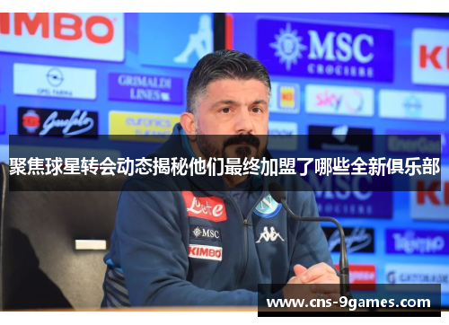 聚焦球星转会动态揭秘他们最终加盟了哪些全新俱乐部 聚焦球星转会动态揭秘他们最终加盟了哪些全新俱乐部