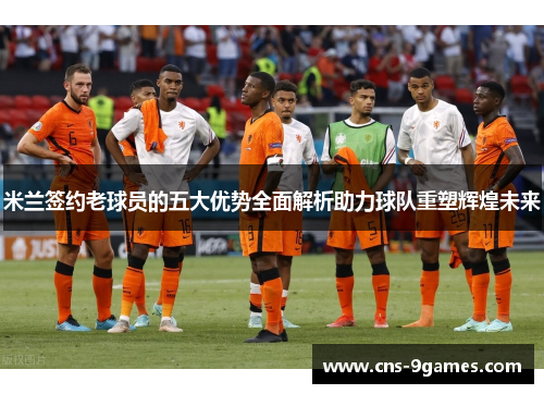 米兰签约老球员的五大优势全面解析助力球队重塑辉煌未来 米兰签约老球员的五大优势全面解析助力球队重塑辉煌未来