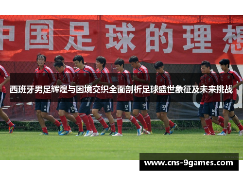 西班牙男足辉煌与困境交织全面剖析足球盛世象征及未来挑战 西班牙男足辉煌与困境交织全面剖析足球盛世象征及未来挑战