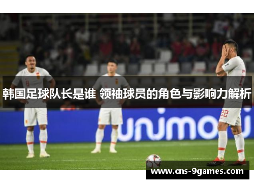 韩国足球队长是谁 领袖球员的角色与影响力解析 韩国足球队长是谁 领袖球员的角色与影响力解析