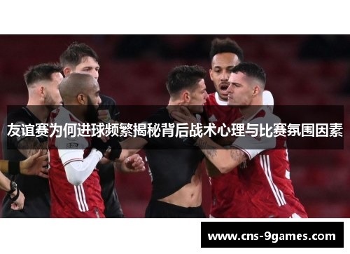 友谊赛为何进球频繁揭秘背后战术心理与比赛氛围因素 友谊赛为何进球频繁揭秘背后战术心理与比赛氛围因素