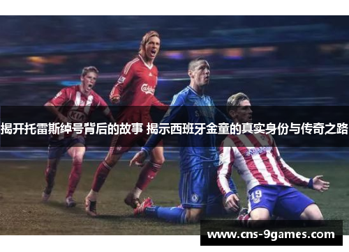 揭开托雷斯绰号背后的故事 揭示西班牙金童的真实身份与传奇之路 揭开托雷斯绰号背后的故事 揭示西班牙金童的真实身份与传奇之路