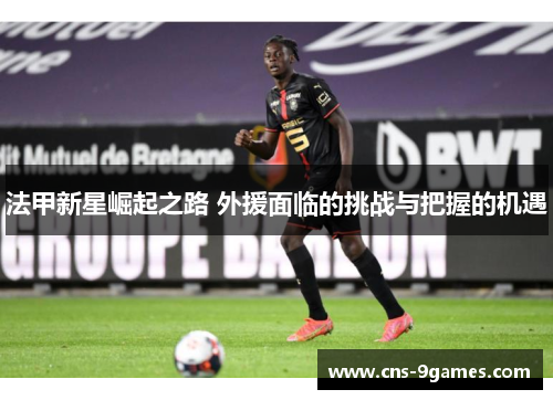 法甲新星崛起之路 外援面临的挑战与把握的机遇 法甲新星崛起之路 外援面临的挑战与把握的机遇