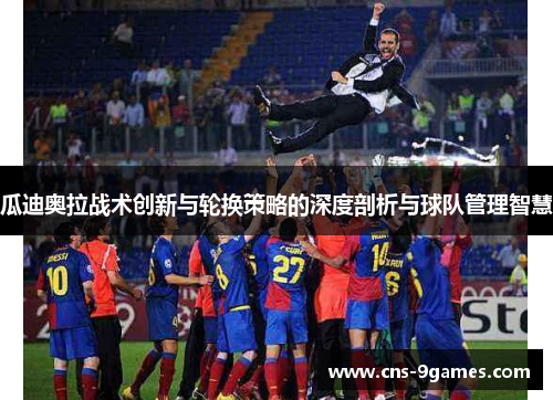 瓜迪奥拉战术创新与轮换策略的深度剖析与球队管理智慧 瓜迪奥拉战术创新与轮换策略的深度剖析与球队管理智慧