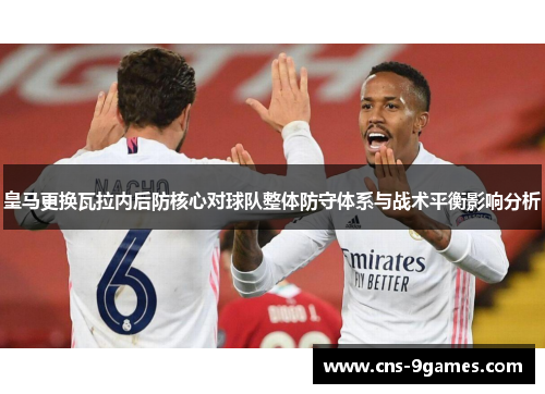 皇马更换瓦拉内后防核心对球队整体防守体系与战术平衡影响分析 皇马更换瓦拉内后防核心对球队整体防守体系与战术平衡影响分析