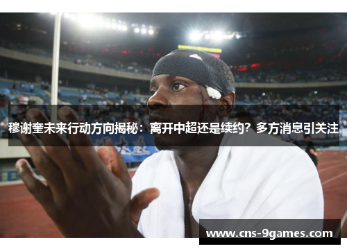 穆谢奎未来行动方向揭秘:离开中超还是续约?多方消息引关注 穆谢奎未来行动方向揭秘:离开中超还是续约?多方消息引关注