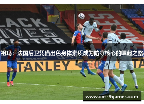 祖玛:法国后卫凭借出色身体素质成为防守核心的崛起之路 祖玛:法国后卫凭借出色身体素质成为防守核心的崛起之路