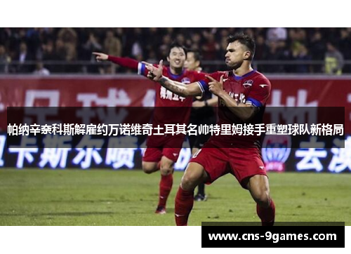 帕纳辛奈科斯解雇约万诺维奇土耳其名帅特里姆接手重塑球队新格局