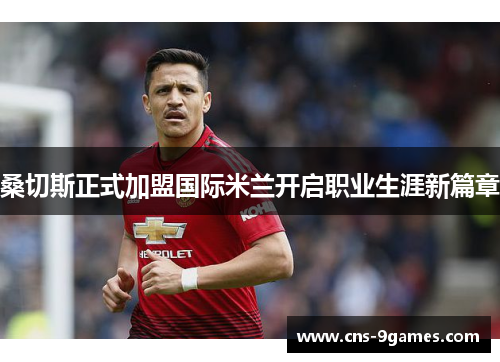 桑切斯正式加盟国际米兰开启职业生涯新篇章