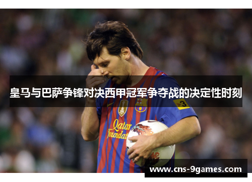 皇马与巴萨争锋对决西甲冠军争夺战的决定性时刻 皇马与巴萨争锋对决西甲冠军争夺战的决定性时刻