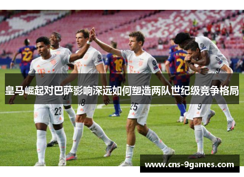 皇马崛起对巴萨影响深远如何塑造两队世纪级竞争格局