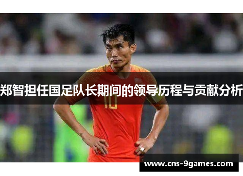 郑智担任国足队长期间的领导历程与贡献分析 郑智担任国足队长期间的领导历程与贡献分析
