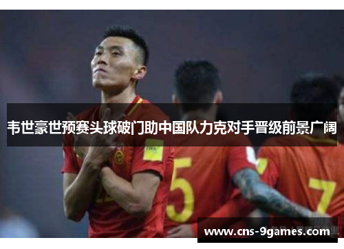 韦世豪世预赛头球破门助中国队力克对手晋级前景广阔 韦世豪世预赛头球破门助中国队力克对手晋级前景广阔