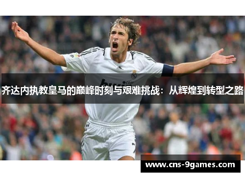 齐达内执教皇马的巅峰时刻与艰难挑战:从辉煌到转型之路 齐达内执教皇马的巅峰时刻与艰难挑战:从辉煌到转型之路